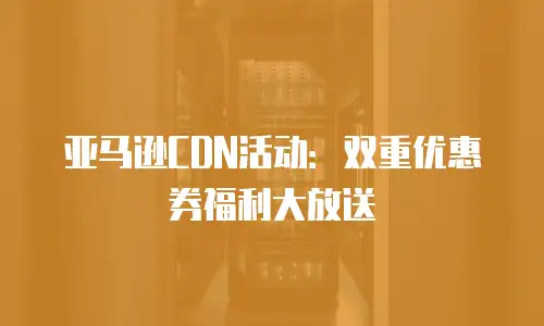 亚马逊CDN活动：双重优惠券福利大放送