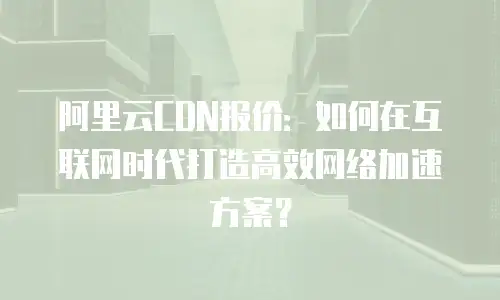 阿里云CDN报价：如何在互联网时代打造高效网络加速方案？