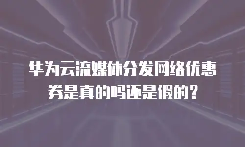 华为云流媒体分发网络优惠券是真的吗还是假的？