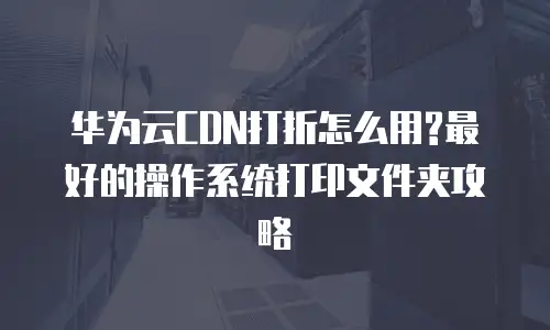 华为云CDN打折怎么用?最好的操作系统打印文件夹攻略