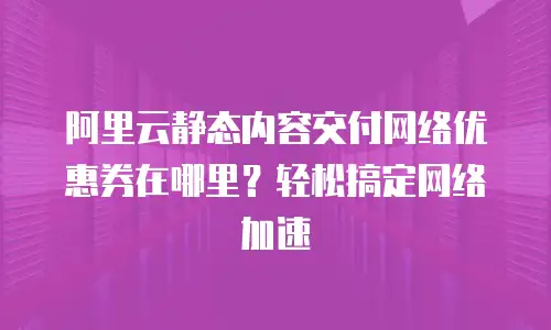 阿里云静态内容交付网络优惠券在哪里？轻松搞定网络加速