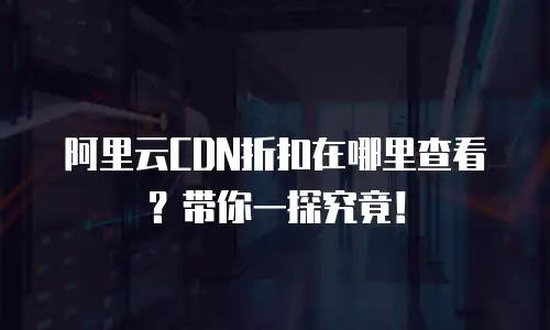 阿里云CDN折扣在哪里查看？带你一探究竟！