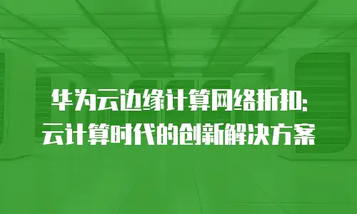 华为云边缘计算网络折扣: 云计算时代的创新解决方案
