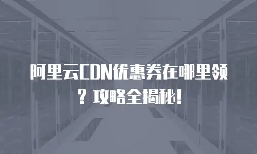 阿里云CDN优惠券在哪里领？攻略全揭秘！