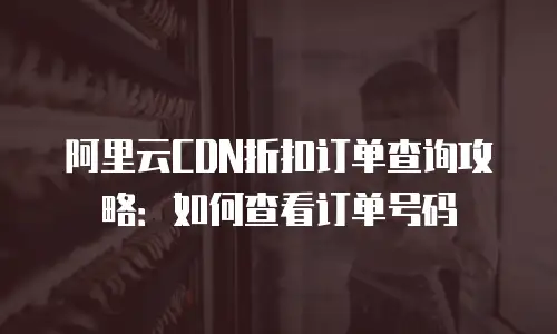 阿里云CDN折扣订单查询攻略：如何查看订单号码