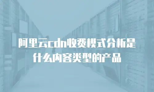 阿里云cdn收费模式分析是什么内容类型的产品