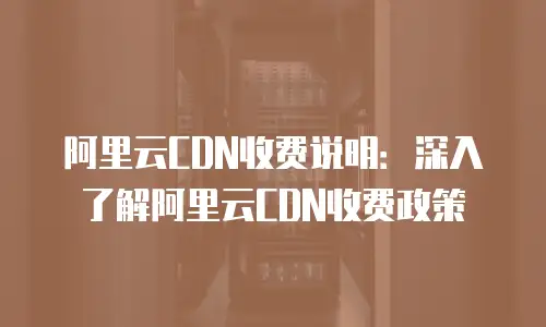 阿里云CDN收费说明：深入了解阿里云CDN收费政策