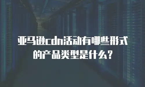 亚马逊cdn活动有哪些形式的产品类型是什么？