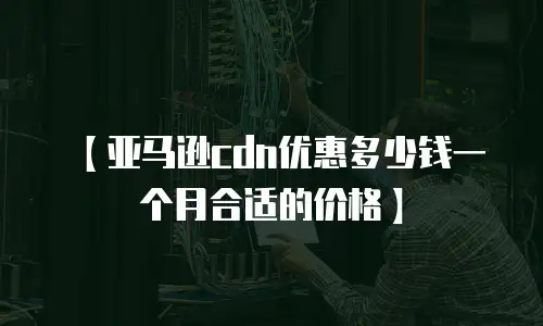 【亚马逊cdn优惠多少钱一个月合适的价格】
