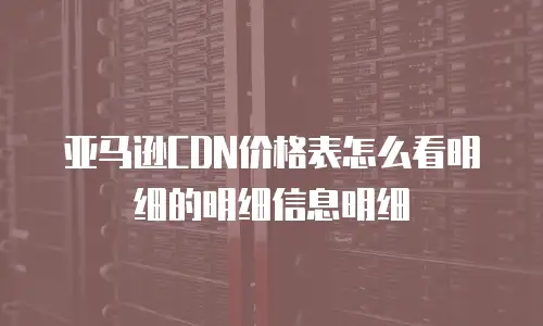 亚马逊CDN价格表怎么看明细的明细信息明细