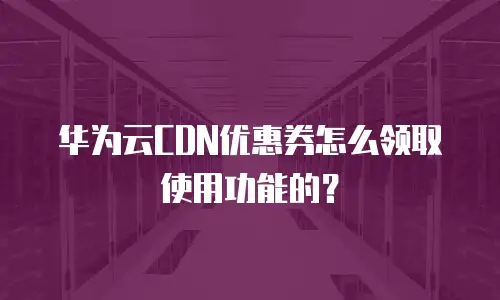 华为云CDN优惠券怎么领取使用功能的？