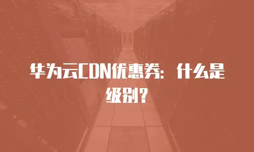 华为云CDN优惠券：什么是级别？