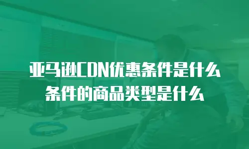 亚马逊CDN优惠条件是什么条件的商品类型是什么