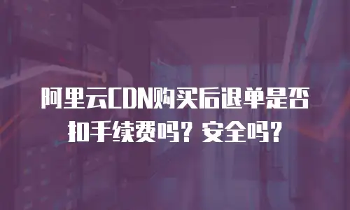阿里云CDN购买后退单是否扣手续费吗？安全吗？