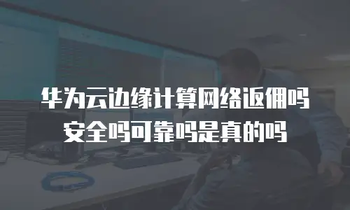 华为云边缘计算网络返佣吗安全吗可靠吗是真的吗