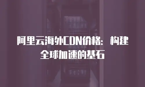 阿里云海外CDN价格：构建全球加速的基石