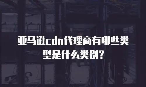 亚马逊cdn代理商有哪些类型是什么类别？