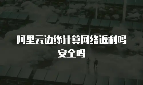 阿里云边缘计算网络返利吗安全吗