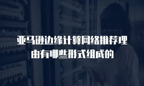 亚马逊边缘计算网络推荐理由有哪些形式组成的