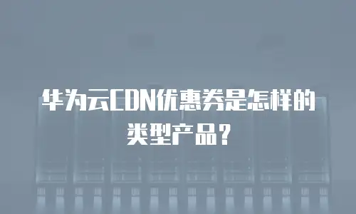 华为云CDN优惠券是怎样的类型产品？