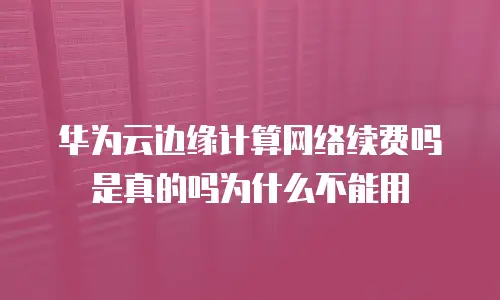 华为云边缘计算网络续费吗是真的吗为什么不能用