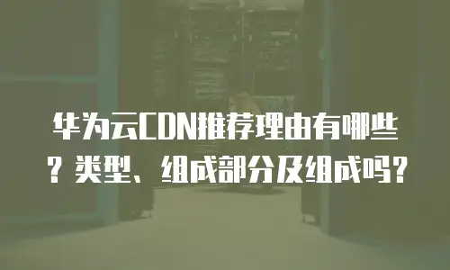 华为云CDN推荐理由有哪些？类型、组成部分及组成吗？