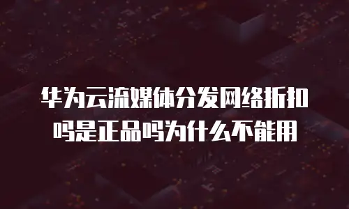华为云流媒体分发网络折扣吗是正品吗为什么不能用