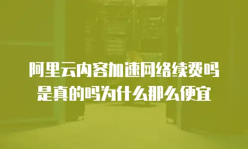 阿里云内容加速网络续费吗是真的吗为什么那么便宜