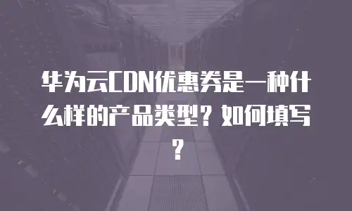 华为云CDN优惠券是一种什么样的产品类型？如何填写？