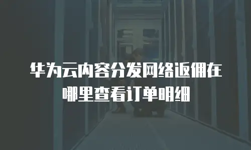 华为云内容分发网络返佣在哪里查看订单明细