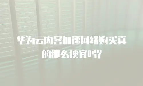 华为云内容加速网络购买真的那么便宜吗?