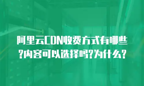 阿里云CDN收费方式有哪些?内容可以选择吗?为什么?