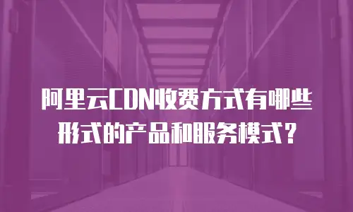 阿里云CDN收费方式有哪些形式的产品和服务模式？