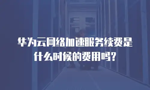 华为云网络加速服务续费是什么时候的费用吗？