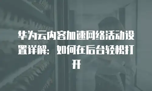 华为云内容加速网络活动设置详解：如何在后台轻松打开