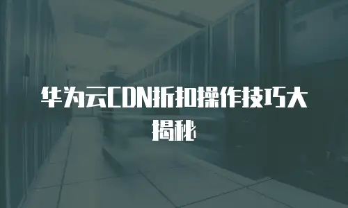 华为云CDN折扣操作技巧大揭秘