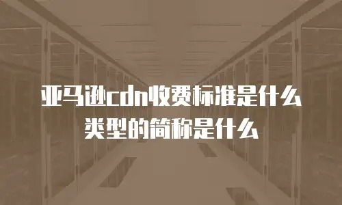 亚马逊cdn收费标准是什么类型的简称是什么