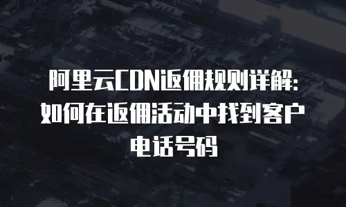 阿里云CDN返佣规则详解：如何在返佣活动中找到客户电话号码