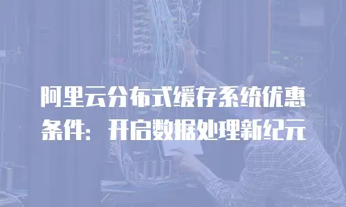 阿里云分布式缓存系统优惠条件：开启数据处理新纪元