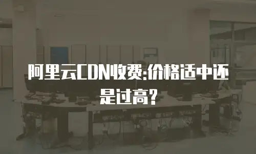 阿里云CDN收费:价格适中还是过高?