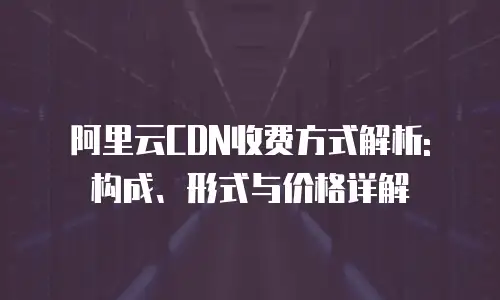 阿里云CDN收费方式解析: 构成、形式与价格详解