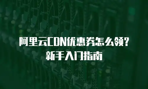 阿里云CDN优惠券怎么领？新手入门指南