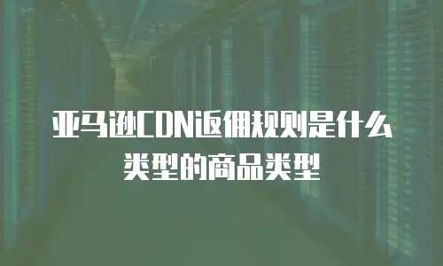 亚马逊CDN返佣规则是什么类型的商品类型