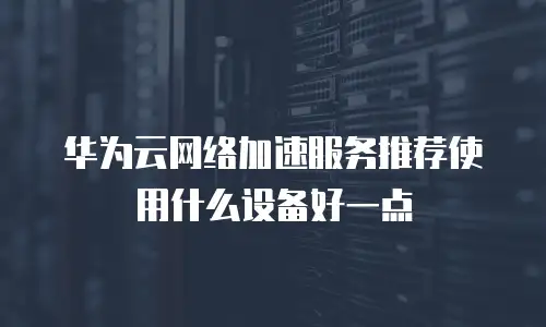 华为云网络加速服务推荐使用什么设备好一点