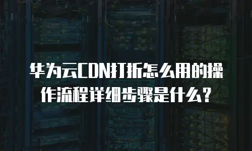 华为云CDN打折怎么用的操作流程详细步骤是什么？