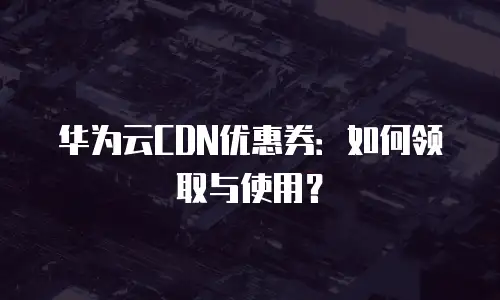 华为云CDN优惠券：如何领取与使用？