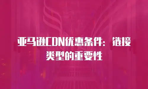 亚马逊CDN优惠条件：链接类型的重要性
