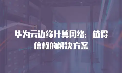 华为云边缘计算网络：值得信赖的解决方案