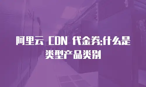 阿里云 CDN 代金券:什么是类型产品类别
