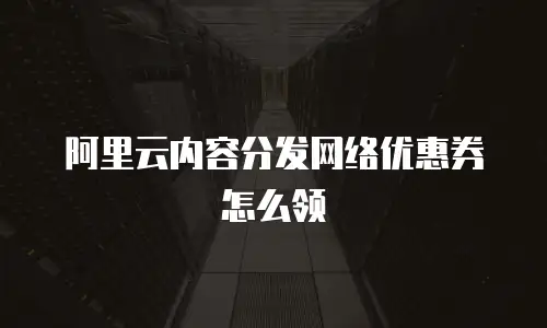 阿里云内容分发网络优惠券怎么领